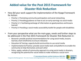 5th
International Disaster and Risk Conference IDRC 2014
‘Integrative Risk Management - The role of science, technology & practice‘ • 24-28 August 2014 • Davos • Switzerland
www.grforum.org
Added value for the Post 2015 Framework for
Disaster Risk Reduction
• How did your work support the implementation of the Hyogo Framework
for Action:
– Priority 1: Promoting community participation and social networking
– Priority 2: Providing guidance on how to act on early warnings via social media
– Priority 3, 5: Facilitating exchange of information on good practices and lessons
learned
– Priority 4: Providing a social media accessibility toolkit for people with disabilities
• From your perspective what are the main gaps, needs and further steps to
be addressed in the Post 2015 Framework for Disaster Risk Reduction in:
– Research: provide practical recommendations for using social media, lessons
learned, short timeframes to ensure relevance
– Education & Training: capacity build communities to use social media
– Implementation & Practice: provide social media tools and platforms to enable the
community to help themselves and each other
– Policy: apply a whole of community approach to using social media in disasters,
recognising the potential for social media to make resilience a social norm
 