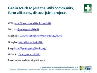 5th
International Disaster and Risk Conference IDRC 2014
‘Integrative Risk Management - The role of science, technology & practice‘ • 24-28 August 2014 • Davos • Switzerland
www.grforum.org
Get in touch to join the Wiki community,
form alliances, discuss joint projects
Wiki: http://emergency20wiki.org/wiki
Twitter: @emergency20wiki
Facebook: www.facebook.com/emergency20wiki
Google+: http://bit.ly/1mKS6Ur
Blog: http://emergency20wiki.org/
LinkedIn: Emergency 2.0 Wiki
Email: eileenculleton@gmail.com
 