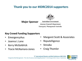 5th
International Disaster and Risk Conference IDRC 2014
‘Integrative Risk Management - The role of science, technology & practice‘ • 24-28 August 2014 • Davos • Switzerland
www.grforum.org
Thank you to our #IDRC2014 supporters
Major Sponsor
Key Crowd Funding Supporters
• EmergencyAus
• Joanna L Lane
• Kerry McGoldrick
• Tracie McNamara-Jones
• Margaret Scott & Associates
• Reputelligence
• Streaka
• Craig Thomler
 