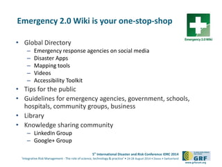 5th
International Disaster and Risk Conference IDRC 2014
‘Integrative Risk Management - The role of science, technology & practice‘ • 24-28 August 2014 • Davos • Switzerland
www.grforum.org
Emergency 2.0 Wiki is your one-stop-shop
• Global Directory
– Emergency response agencies on social media
– Disaster Apps
– Mapping tools
– Videos
– Accessibility Toolkit
• Tips for the public
• Guidelines for emergency agencies, government, schools,
hospitals, community groups, business
• Library
• Knowledge sharing community
– LinkedIn Group
– Google+ Group
 