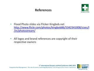 5th
International Disaster and Risk Conference IDRC 2014
‘Integrative Risk Management - The role of science, technology & practice‘ • 24-28 August 2014 • Davos • Switzerland
www.grforum.org
References
•http://emergency20wiki.org/wiki/index.php/Main_Page
• Flood Photo slides via Flicker Kingbob.net
http://www.flickr.com/photos/kingbob86/5342341008/sizes/l
/in/photostream/
• All logos and brand references are copyright of their
respective owners
 