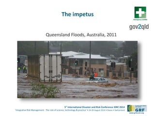 5th
International Disaster and Risk Conference IDRC 2014
‘Integrative Risk Management - The role of science, technology & practice‘ • 24-28 August 2014 • Davos • Switzerland
www.grforum.org
The impetus
Queensland Floods, Australia, 2011
 