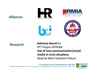 5th
International Disaster and Risk Conference IDRC 2014
‘Integrative Risk Management - The role of science, technology & practice‘ • 24-28 August 2014 • Davos • Switzerland
www.grforum.org
Alliances
Advisory Board for
FP7 Project ATHENA
Use of new communication/social
media in crisis situations
(lead by West Yorkshire Police).
Research
 