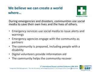 5th
International Disaster and Risk Conference IDRC 2014
‘Integrative Risk Management - The role of science, technology & practice‘ • 24-28 August 2014 • Davos • Switzerland
www.grforum.org
During emergencies and disasters, communities use social
media to save their own lives and the lives of others.
• Emergency services use social media to issue alerts and
warnings
• Emergency agencies engage with the community as
partners
• The community is prepared, including people with a
disability
• Digital volunteers provide information aid
• The community helps the community recover
7
We believe we can create a world
where…
 