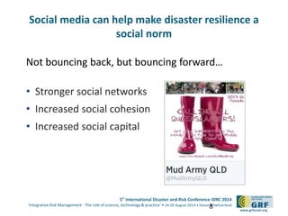 5th
International Disaster and Risk Conference IDRC 2014
‘Integrative Risk Management - The role of science, technology & practice‘ • 24-28 August 2014 • Davos • Switzerland
www.grforum.org
Not bouncing back, but bouncing forward…
• Stronger social networks
• Increased social cohesion
• Increased social capital
8
Social media can help make disaster resilience a
social norm
 