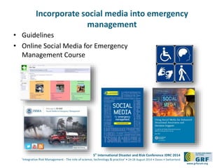 5th
International Disaster and Risk Conference IDRC 2014
‘Integrative Risk Management - The role of science, technology & practice‘ • 24-28 August 2014 • Davos • Switzerland
www.grforum.org
Incorporate social media into emergency
management
• Guidelines
• Online Social Media for Emergency
Management Course
 