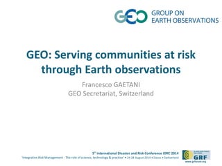 GEO: Serving communities at risk 
5th International Disaster and Risk Conference IDRC 2014 
‘Integrative Risk Management - The role of science, technology & practice‘ • 24-28 August 2014 • Davos • Switzerland 
www.grforum.org 
through Earth observations 
Francesco GAETANI 
GEO Secretariat, Switzerland 
 