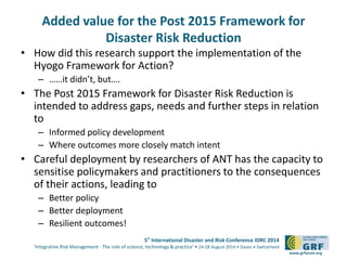 Added value for the Post 2015 Framework for 
5th International Disaster and Risk Conference IDRC 2014 
‘Integrative Risk Management - The role of science, technology & practice‘ • 24-28 August 2014 • Davos • Switzerland 
www.grforum.org 
Disaster Risk Reduction 
• How did this research support the implementation of the 
Hyogo Framework for Action? 
– ……it didn’t, but…. 
• The Post 2015 Framework for Disaster Risk Reduction is 
intended to address gaps, needs and further steps in relation 
to 
– Informed policy development 
– Where outcomes more closely match intent 
• Careful deployment by researchers of ANT has the capacity to 
sensitise policymakers and practitioners to the consequences 
of their actions, leading to 
– Better policy 
– Better deployment 
– Resilient outcomes! 

