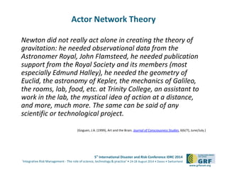 5th International Disaster and Risk Conference IDRC 2014 
‘Integrative Risk Management - The role of science, technology & practice‘ • 24-28 August 2014 • Davos • Switzerland 
www.grforum.org 
Actor Network Theory 
Newton did not really act alone in creating the theory of 
gravitation: he needed observational data from the 
Astronomer Royal, John Flamsteed, he needed publication 
support from the Royal Society and its members (most 
especially Edmund Halley), he needed the geometry of 
Euclid, the astronomy of Kepler, the mechanics of Galileo, 
the rooms, lab, food, etc. at Trinity College, an assistant to 
work in the lab, the mystical idea of action at a distance, 
and more, much more. The same can be said of any 
scientific or technological project. 
(Goguen, J.A. (1999), Art and the Brain. Journal of Consciousness Studies, 6(6/7), June/July.) 
 