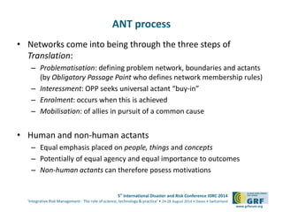 5th International Disaster and Risk Conference IDRC 2014 
‘Integrative Risk Management - The role of science, technology & practice‘ • 24-28 August 2014 • Davos • Switzerland 
www.grforum.org 
ANT process 
• Networks come into being through the three steps of 
Translation: 
– Problematisation: defining problem network, boundaries and actants 
(by Obligatory Passage Point who defines network membership rules) 
– Interessment: OPP seeks universal actant “buy-in” 
– Enrolment: occurs when this is achieved 
– Mobilisation: of allies in pursuit of a common cause 
• Human and non-human actants 
– Equal emphasis placed on people, things and concepts 
– Potentially of equal agency and equal importance to outcomes 
– Non-human actants can therefore posess motivations 
 