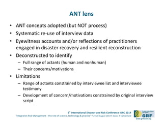5th International Disaster and Risk Conference IDRC 2014 
‘Integrative Risk Management - The role of science, technology & practice‘ • 24-28 August 2014 • Davos • Switzerland 
www.grforum.org 
ANT lens 
• ANT concepts adopted (but NOT process) 
• Systematic re-use of interview data 
• Eyewitness accounts and/or reflections of practitioners 
engaged in disaster recovery and resilient reconstruction 
• Deconstructed to identify 
– Full range of actants (human and nonhuman) 
– Their concerns/motivations 
• Limitations 
– Range of actants constrained by interviewee list and interviewee 
testimony 
– Development of concern/motivations constrained by original interview 
script 
 
