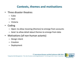 5th International Disaster and Risk Conference IDRC 2014 
‘Integrative Risk Management - The role of science, technology & practice‘ • 24-28 August 2014 • Davos • Switzerland 
www.grforum.org 
Contexts, themes and motivations 
• Three disaster theatres 
– Cuba 
– Haiti 
– Victoria 
• Coding 
– Open: to allow meaning (themes) to emerge from accounts 
– Axial: to allow detail about themes to emerge from data 
• Motivations (of non-human actants) 
– Design intent 
– Creation 
– Deployment 
 