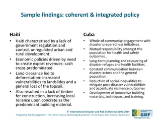 Sample findings: coherent & integrated policy 
5th International Disaster and Risk Conference IDRC 2014 
‘Integrative Risk Management - The role of science, technology & practice‘ • 24-28 August 2014 • Davos • Switzerland 
www.grforum.org 
Haiti 
• Haiti characterised by a lack of 
government regulation and 
control, unregulated urban and 
rural development. 
• Economic policies driven by need 
to create export revenues: cash 
crops predominated. 
• Land clearance led to 
deforestation: increased 
vulnerabilities to landslides and a 
general loss of the topsoil. 
• Also resulted in a lack of timber 
for construction, increasing local 
reliance upon concrete as the 
predominant building material. 
Cuba 
• Whole-of-community engagement with 
disaster preparedness initiatives. 
• Mutual responsibility amongst the 
population for health and safety 
outcomes.. 
• Long-term planning and resourcing of 
disaster refuges and health facilities. 
• Constant communication between 
disaster actors and the general 
population. 
• Reduction of social inequalities to 
mitigate post-disaster vulnerabilities 
and accentuate resilience outcomes 
• Development of innovative building 
materials, techniques, and training. 
 