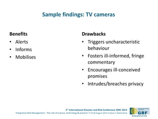 5th International Disaster and Risk Conference IDRC 2014 
‘Integrative Risk Management - The role of science, technology & practice‘ • 24-28 August 2014 • Davos • Switzerland 
www.grforum.org 
Sample findings: TV cameras 
Benefits 
• Alerts 
• Informs 
• Mobilises 
Drawbacks 
• Triggers uncharacteristic 
behaviour 
• Fosters ill-informed, fringe 
commentary 
• Encourages ill-conceived 
promises 
• Intrudes/breaches privacy 
 