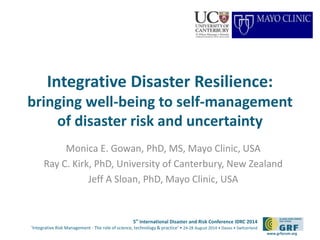 5th
International Disaster and Risk Conference IDRC 2014
‘Integrative Risk Management - The role of science, technology & practice‘ • 24-28 August 2014 • Davos • Switzerland
www.grforum.org
Integrative Disaster Resilience:
bringing well-being to self-management
of disaster risk and uncertainty
Monica E. Gowan, PhD, MS, Mayo Clinic, USA
Ray C. Kirk, PhD, University of Canterbury, New Zealand
Jeff A Sloan, PhD, Mayo Clinic, USA
 