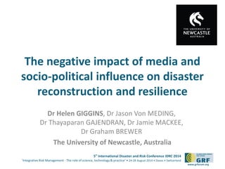 The negative impact of media and 
socio-political influence on disaster 
5th International Disaster and Risk Conference IDRC 2014 
‘Integrative Risk Management - The role of science, technology & practice‘ • 24-28 August 2014 • Davos • Switzerland 
www.grforum.org 
reconstruction and resilience 
Dr Helen GIGGINS, Dr Jason Von MEDING, 
Dr Thayaparan GAJENDRAN, Dr Jamie MACKEE, 
Dr Graham BREWER 
The University of Newcastle, Australia 
 