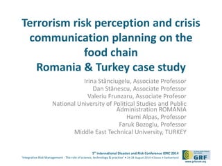 Terrorism risk perception and crisis 
communication planning on the 
5th International Disaster and Risk Conference IDRC 2014 
‘Integrative Risk Management - The role of science, technology & practice‘ • 24-28 August 2014 • Davos • Switzerland 
www.grforum.org 
food chain 
Romania & Turkey case study 
Irina Stănciugelu, Associate Professor 
Dan Stănescu, Associate Professor 
Valeriu Frunzaru, Associate Profesor 
National University of Political Studies and Public 
Administration ROMANIA 
Hami Alpas, Professor 
Faruk Bozoglu, Professor 
Middle East Technical University, TURKEY 
 