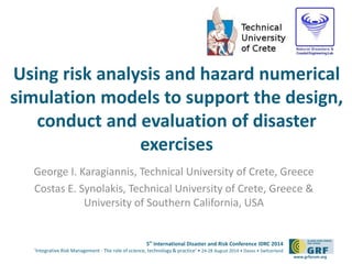 Using risk analysis and hazard numerical 
simulation models to support the design, 
conduct and evaluation of disaster 
5th International Disaster and Risk Conference IDRC 2014 
‘Integrative Risk Management - The role of science, technology & practice‘ • 24-28 August 2014 • Davos • Switzerland 
www.grforum.org 
exercises 
George I. Karagiannis, Technical University of Crete, Greece 
Costas E. Synolakis, Technical University of Crete, Greece & 
University of Southern California, USA 
 