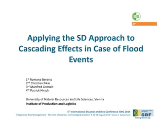 Applying the SD Approach to 
Cascading Effects in Case of Flood 
5th International Disaster and Risk Conference IDRC 2014 
‘Integrative Risk Management - The role of science, technology & practice‘ • 24-28 August 2014 • Davos • Switzerland 
www.grforum.org 
Events 
1st Romana Berariu 
2nd Christian Fikar 
3rd Manfred Gronalt 
4th Patrick Hirsch 
University of Natural Resources and Life Sciences, Vienna 
Institute of Production and Logistics 
 