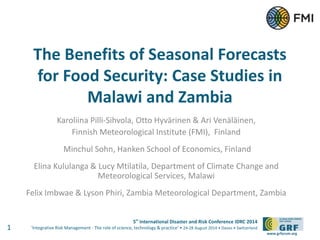 The Benefits of Seasonal Forecasts 
for Food Security: Case Studies in 
5th International Disaster and Risk Conference IDRC 2014 
‘Integrative Risk Management - The role of science, technology & practice‘ • 24-28 August 2014 • Davos • Switzerland 
www.grforum.org 
Malawi and Zambia 
Karoliina Pilli-Sihvola, Otto Hyvärinen & Ari Venäläinen, 
Finnish Meteorological Institute (FMI), Finland 
Minchul Sohn, Hanken School of Economics, Finland 
Elina Kululanga & Lucy Mtilatila, Department of Climate Change and 
Meteorological Services, Malawi 
Felix Imbwae & Lyson Phiri, Zambia Meteorological Department, Zambia 
1 
 