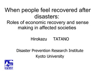 When people feel recovered after disasters:  Roles of economic recovery and sense making in affected societies  Hirokazu 　 TATANO Disaster Prevention Research Institute Kyoto University 