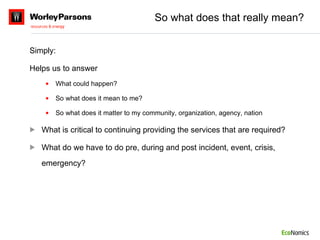 So what does that really mean? Simply: Helps us to answer What could happen? So what does it mean to me? So what does it matter to my community, organization, agency, nation What is critical to continuing providing the services that are required? What do we have to do pre, during and post incident, event, crisis, emergency? 