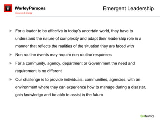 Emergent Leadership For a leader to be effective in today’s uncertain world, they have to understand the nature of complexity and adapt their leadership role in a manner that reflects the realities of the situation they are faced with Non routine events may require non routine responses For a community, agency, department or Government the need and requirement is no different Our challenge is to provide individuals, communities, agencies, with an environment where they can experience how to manage during a disaster, gain knowledge and be able to assist in the future 