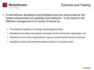 Exercise and Testing A well defined, developed and facilitated exercise will provide for the further enhancement of capability and resilience.  It can assist in the effective management of a variety of events by: Providing the capability to manage unanticipated event(s) Developing the ability and capacity of people and the community, organization, etc Allowing for community, organizational, agency, governmental activity to continue Assisting to reduce the potential negative impacts of a disaster event   