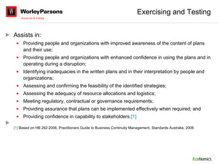 Exercising and Testing Assists in:  Providing people and organizations with improved awareness of the content of plans and their use; Providing people and organizations with enhanced confidence in using the plans and in operating during a disruption; Identifying inadequacies in the written plans and in their interpretation by people and organizations; Assessing and confirming the feasibility of the identified strategies; Assessing the adequacy of resource allocations and logistics; Meeting regulatory, contractual or governance requirements; Providing assurance that plans can be implemented effectively when required; and Providing confidence in capability to stakeholders. [1] [1]  Based on HB 292:2006, Practitioners Guide to Business Continuity Management, Standards Australia, 2006 
