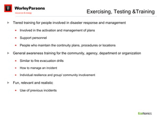 Tiered training for people involved in disaster response and management Involved in the activation and management of plans Support personnel People who maintain the continuity plans, procedures or locations General awareness training for the community, agency, department or organization Similar to fire evacuation drills How to manage an incident Individual resilience and group/ community involvement Fun, relevant and realistic Use of previous incidents Exercising, Testing &Training 