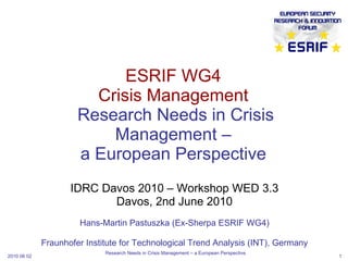 ESRIF WG4 Crisis Management  Research Needs in Crisis Management – a European Perspective IDRC Davos 2010 – Workshop WED 3.3 Davos, 2nd June 2010 Hans-Martin Pastuszka (Ex-Sherpa ESRIF WG4) Fraunhofer Institute for Technological Trend Analysis (INT), Germany 