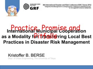 Practice, Promise and
  International Municipal Cooperation
               Pitfalls
as a Modality for Transferring Local Best
Practices in Disaster Risk Management

   Kristoffer B. BERSE
   Dept. of Urban Engineering, The University of Tokyo
 