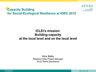 •   Capacity Building
    for Social-Ecological Resilience at IDRC 2012




                           ICLEI’s mission:
                          Building capacity
               at the local level and on the local level




                                 Alice Balbo
                        Resilient Cities Project Manager
                           ICLEI World Secretariat



© ICLEI 2012                                               www.iclei.org/
 