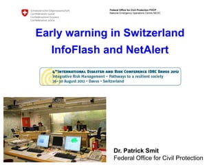 Federal Office for Civil Protection FOCP
             National Emergency Operations Centre NEOC




Early warning in Switzerland
  InfoFlash and NetAlert




                Dr. Patrick Smit
                Federal Office for Civil Protection
 
