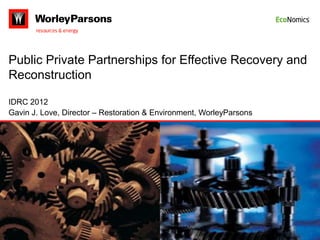 Public Private Partnerships for Effective Recovery and
Reconstruction

IDRC 2012
Gavin J. Love, Director – Restoration & Environment, WorleyParsons
 