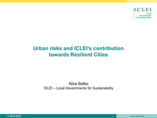 •
               Urban risks and ICLEI’s contribution
                    towards Resilient Cities




                                  Alice Balbo
                   ICLEI – Local Governments for Sustainability




© ICLEI 2012                                                      www.iclei.org
 