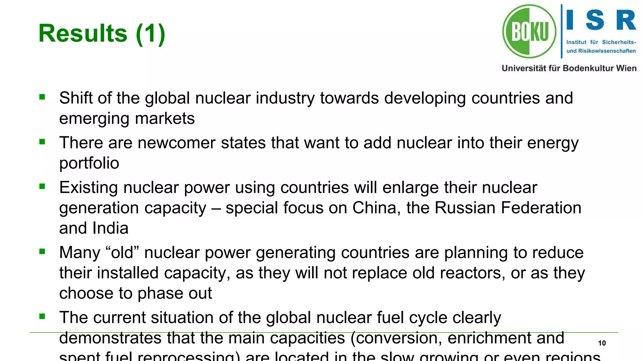 10
Results (1)
 Shift of the global nuclear industry towards developing countries and
emerging markets
 There are newcomer states that want to add nuclear into their energy
portfolio
 Existing nuclear power using countries will enlarge their nuclear
generation capacity – special focus on China, the Russian Federation
and India
 Many “old” nuclear power generating countries are planning to reduce
their installed capacity, as they will not replace old reactors, or as they
choose to phase out
 The current situation of the global nuclear fuel cycle clearly
demonstrates that the main capacities (conversion, enrichment and
 