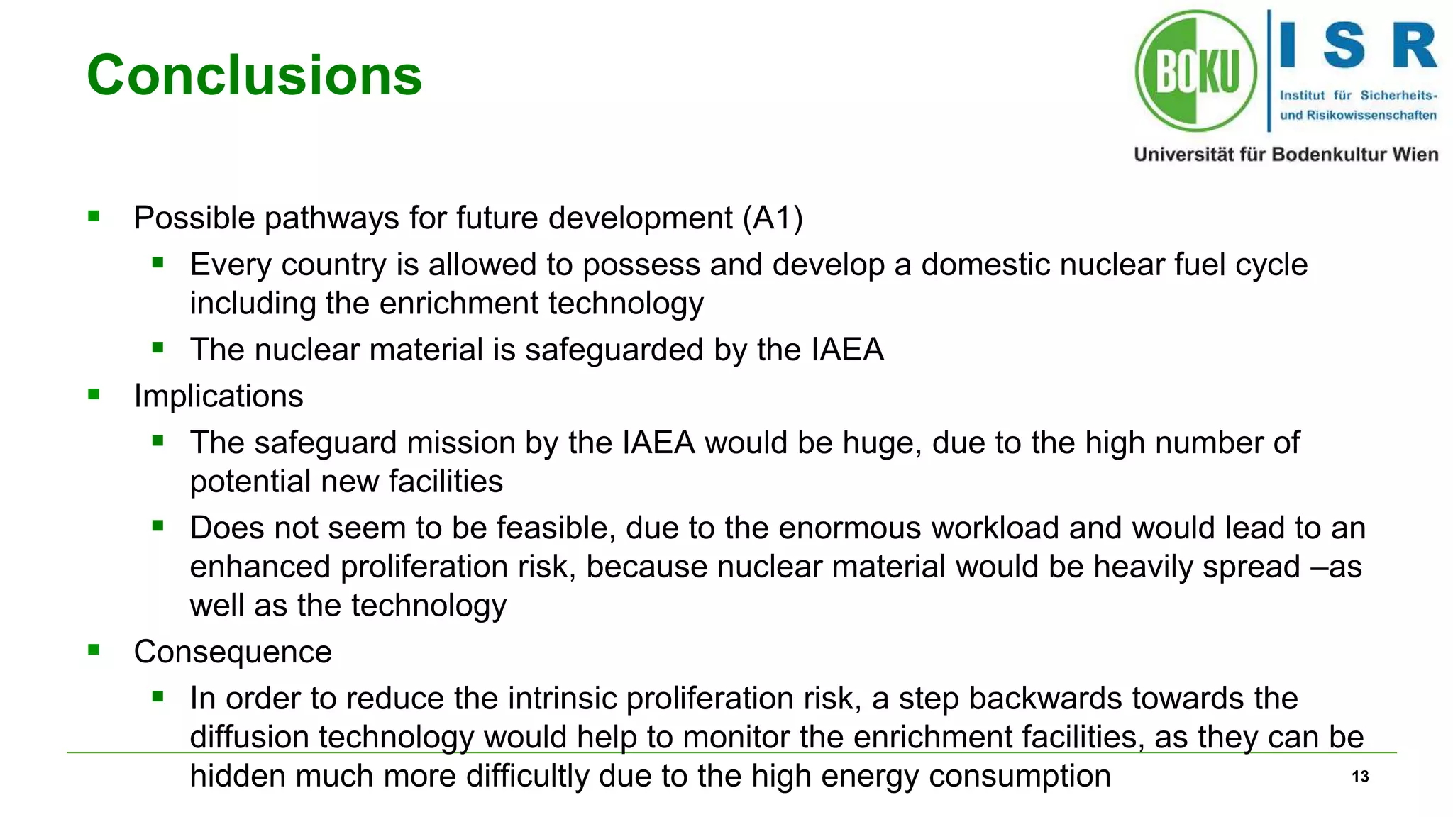 13
Conclusions
 Possible pathways for future development (A1)
 Every country is allowed to possess and develop a domestic nuclear fuel cycle
including the enrichment technology
 The nuclear material is safeguarded by the IAEA
 Implications
 The safeguard mission by the IAEA would be huge, due to the high number of
potential new facilities
 Does not seem to be feasible, due to the enormous workload and would lead to an
enhanced proliferation risk, because nuclear material would be heavily spread –as
well as the technology
 Consequence
 In order to reduce the intrinsic proliferation risk, a step backwards towards the
diffusion technology would help to monitor the enrichment facilities, as they can be
hidden much more difficultly due to the high energy consumption
 