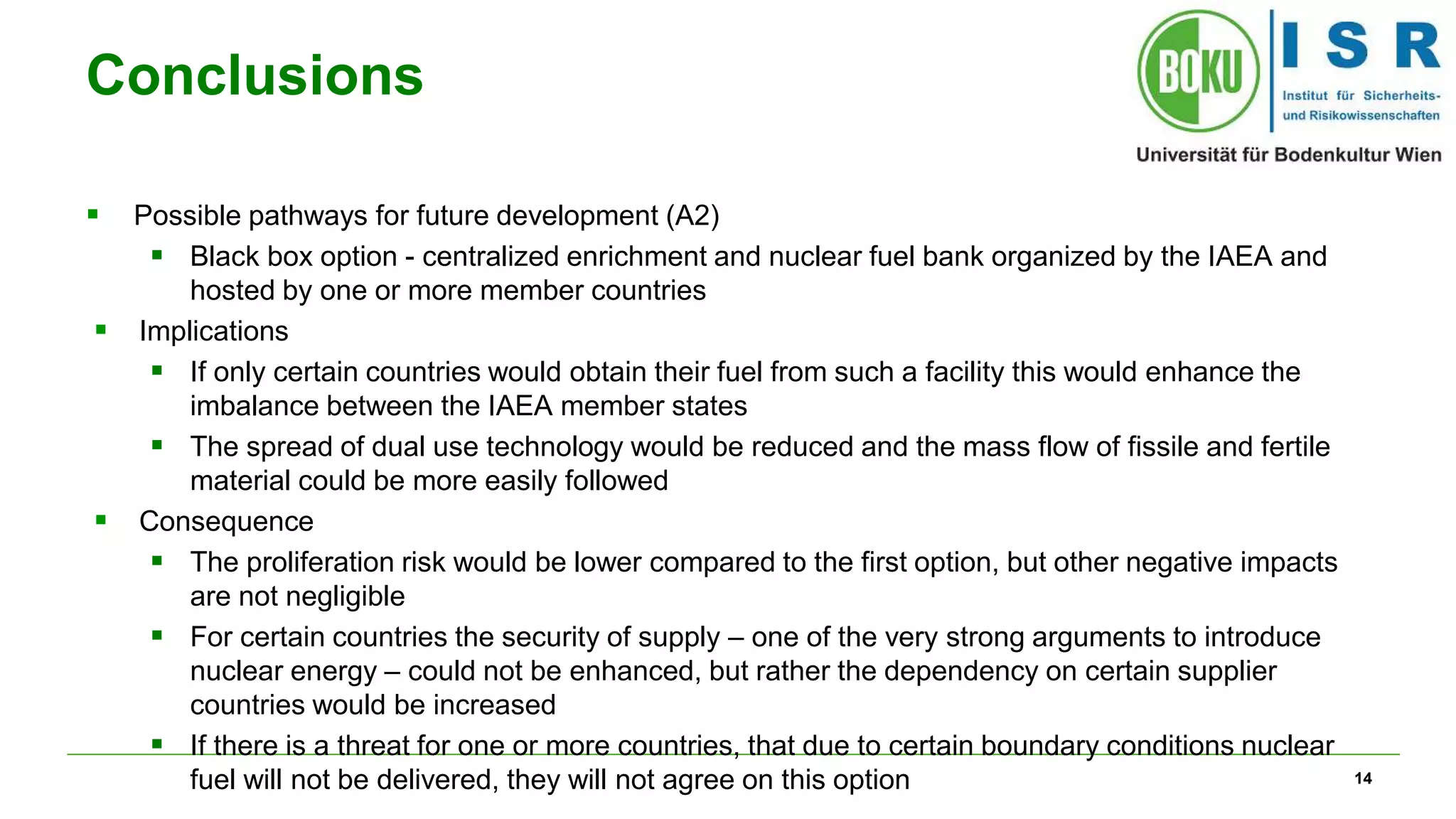 14
Conclusions
 Possible pathways for future development (A2)
 Black box option - centralized enrichment and nuclear fuel bank organized by the IAEA and
hosted by one or more member countries
 Implications
 If only certain countries would obtain their fuel from such a facility this would enhance the
imbalance between the IAEA member states
 The spread of dual use technology would be reduced and the mass flow of fissile and fertile
material could be more easily followed
 Consequence
 The proliferation risk would be lower compared to the first option, but other negative impacts
are not negligible
 For certain countries the security of supply – one of the very strong arguments to introduce
nuclear energy – could not be enhanced, but rather the dependency on certain supplier
countries would be increased
 If there is a threat for one or more countries, that due to certain boundary conditions nuclear
fuel will not be delivered, they will not agree on this option
 
