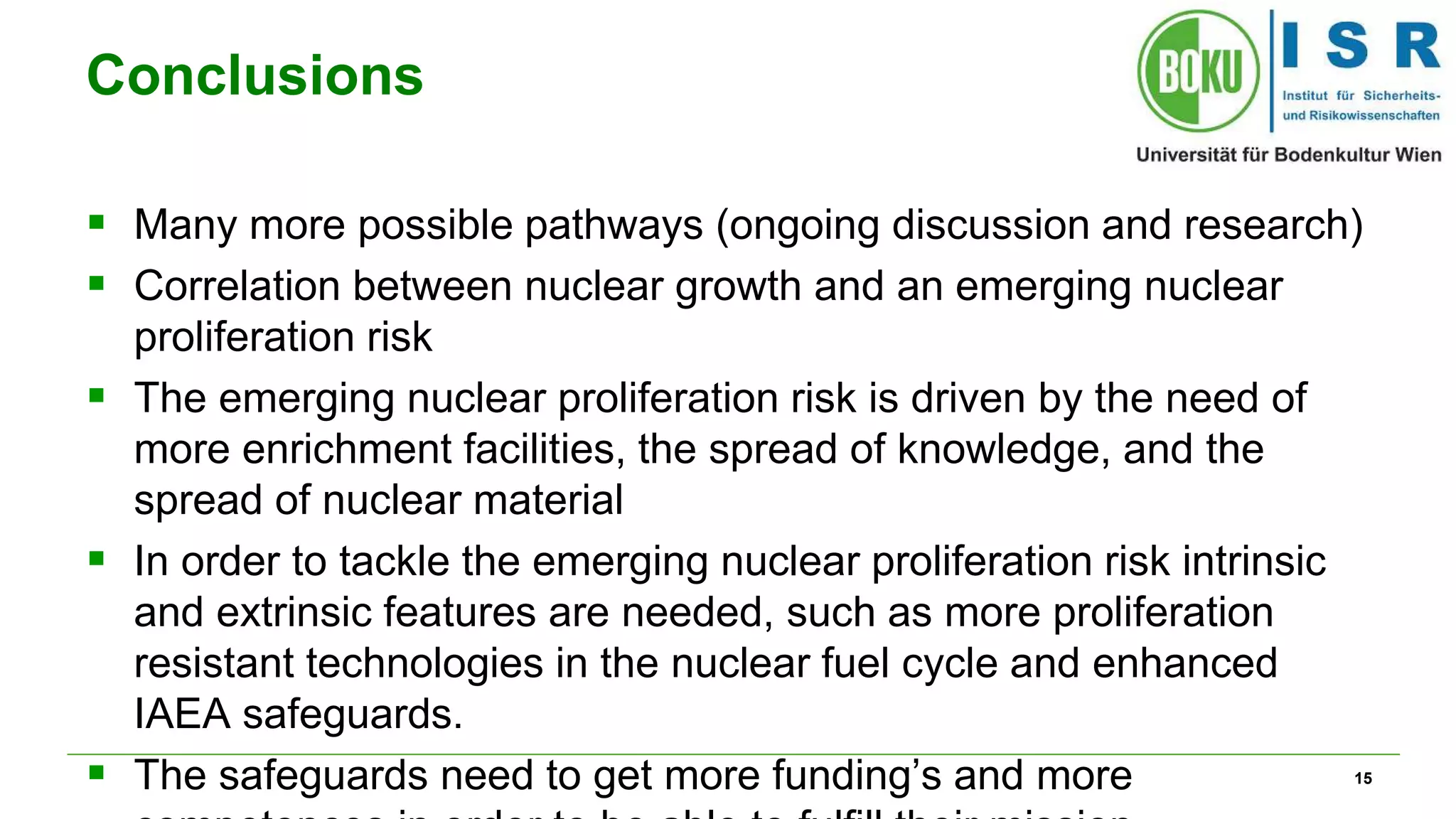 15
Conclusions
 Many more possible pathways (ongoing discussion and research)
 Correlation between nuclear growth and an emerging nuclear
proliferation risk
 The emerging nuclear proliferation risk is driven by the need of
more enrichment facilities, the spread of knowledge, and the
spread of nuclear material
 In order to tackle the emerging nuclear proliferation risk intrinsic
and extrinsic features are needed, such as more proliferation
resistant technologies in the nuclear fuel cycle and enhanced
IAEA safeguards.
 The safeguards need to get more funding’s and more
 