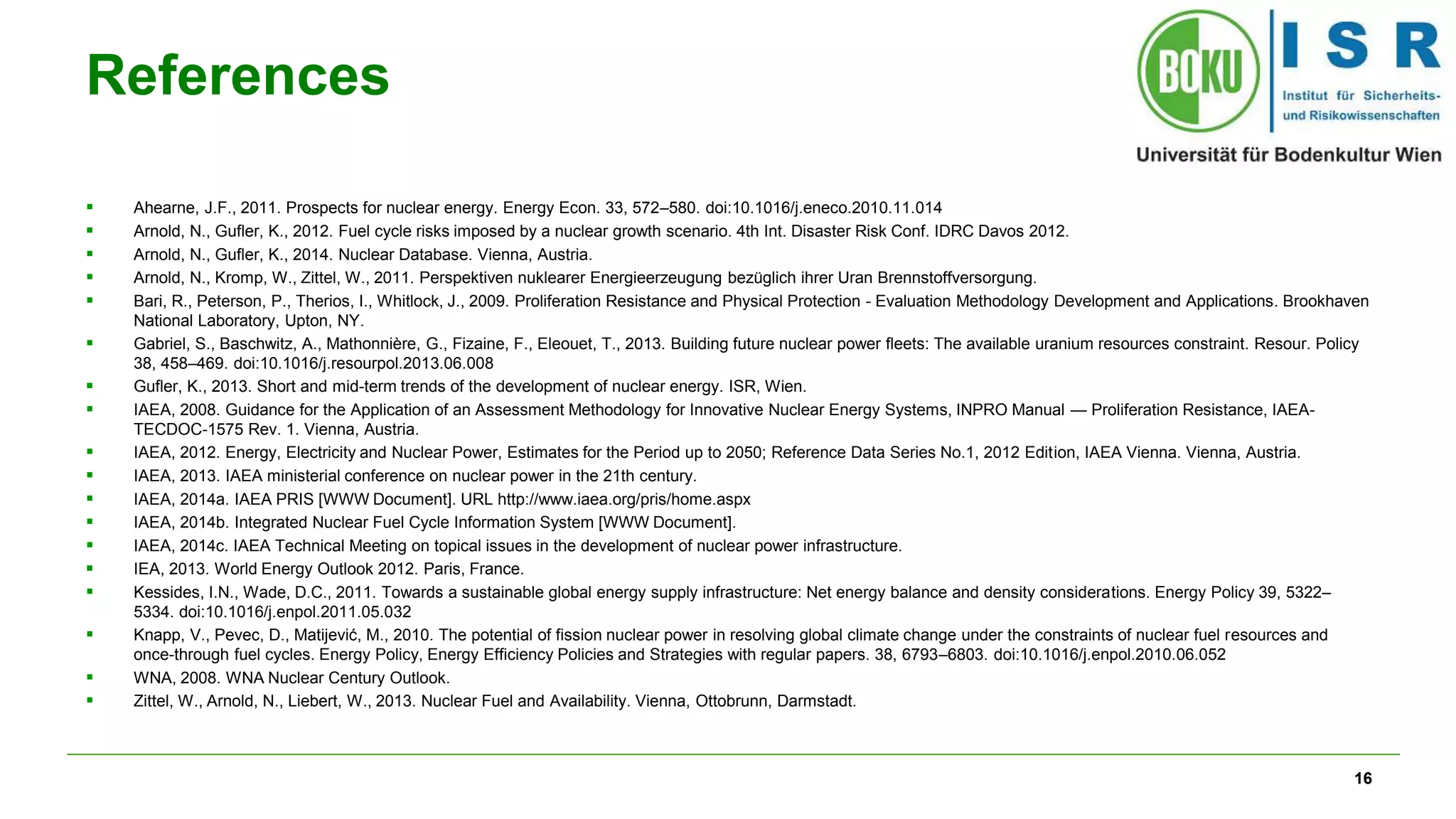 16
References
 Ahearne, J.F., 2011. Prospects for nuclear energy. Energy Econ. 33, 572–580. doi:10.1016/j.eneco.2010.11.014
 Arnold, N., Gufler, K., 2012. Fuel cycle risks imposed by a nuclear growth scenario. 4th Int. Disaster Risk Conf. IDRC Davos 2012.
 Arnold, N., Gufler, K., 2014. Nuclear Database. Vienna, Austria.
 Arnold, N., Kromp, W., Zittel, W., 2011. Perspektiven nuklearer Energieerzeugung bezüglich ihrer Uran Brennstoffversorgung.
 Bari, R., Peterson, P., Therios, I., Whitlock, J., 2009. Proliferation Resistance and Physical Protection - Evaluation Methodology Development and Applications. Brookhaven
National Laboratory, Upton, NY.
 Gabriel, S., Baschwitz, A., Mathonnière, G., Fizaine, F., Eleouet, T., 2013. Building future nuclear power fleets: The available uranium resources constraint. Resour. Policy
38, 458–469. doi:10.1016/j.resourpol.2013.06.008
 Gufler, K., 2013. Short and mid-term trends of the development of nuclear energy. ISR, Wien.
 IAEA, 2008. Guidance for the Application of an Assessment Methodology for Innovative Nuclear Energy Systems, INPRO Manual — Proliferation Resistance, IAEA-
TECDOC-1575 Rev. 1. Vienna, Austria.
 IAEA, 2012. Energy, Electricity and Nuclear Power, Estimates for the Period up to 2050; Reference Data Series No.1, 2012 Edition, IAEA Vienna. Vienna, Austria.
 IAEA, 2013. IAEA ministerial conference on nuclear power in the 21th century.
 IAEA, 2014a. IAEA PRIS [WWW Document]. URL http://www.iaea.org/pris/home.aspx
 IAEA, 2014b. Integrated Nuclear Fuel Cycle Information System [WWW Document].
 IAEA, 2014c. IAEA Technical Meeting on topical issues in the development of nuclear power infrastructure.
 IEA, 2013. World Energy Outlook 2012. Paris, France.
 Kessides, I.N., Wade, D.C., 2011. Towards a sustainable global energy supply infrastructure: Net energy balance and density considerations. Energy Policy 39, 5322–
5334. doi:10.1016/j.enpol.2011.05.032
 Knapp, V., Pevec, D., Matijević, M., 2010. The potential of fission nuclear power in resolving global climate change under the constraints of nuclear fuel resources and
once-through fuel cycles. Energy Policy, Energy Efficiency Policies and Strategies with regular papers. 38, 6793–6803. doi:10.1016/j.enpol.2010.06.052
 WNA, 2008. WNA Nuclear Century Outlook.
 Zittel, W., Arnold, N., Liebert, W., 2013. Nuclear Fuel and Availability. Vienna, Ottobrunn, Darmstadt.
 