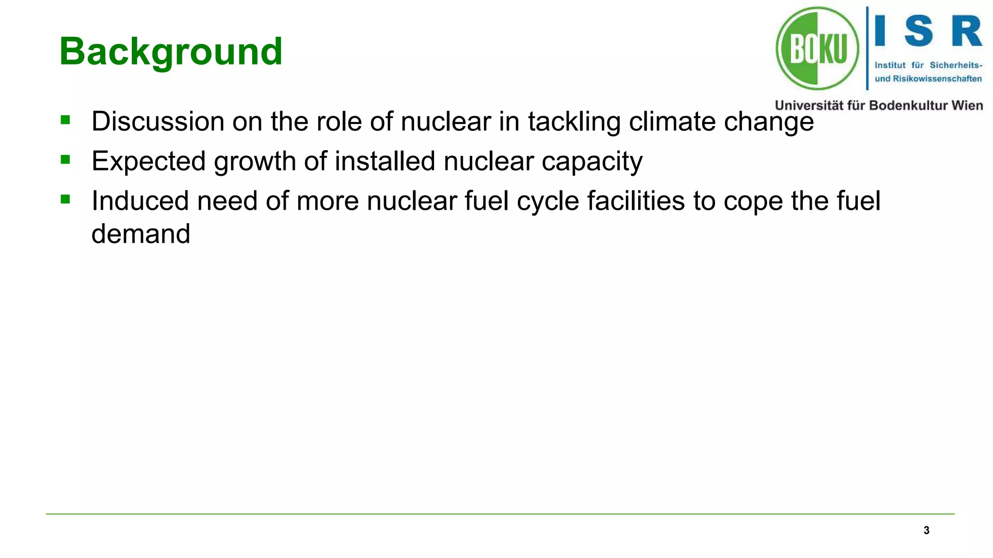 3
Background
 Discussion on the role of nuclear in tackling climate change
 Expected growth of installed nuclear capacity
 Induced need of more nuclear fuel cycle facilities to cope the fuel
demand
 