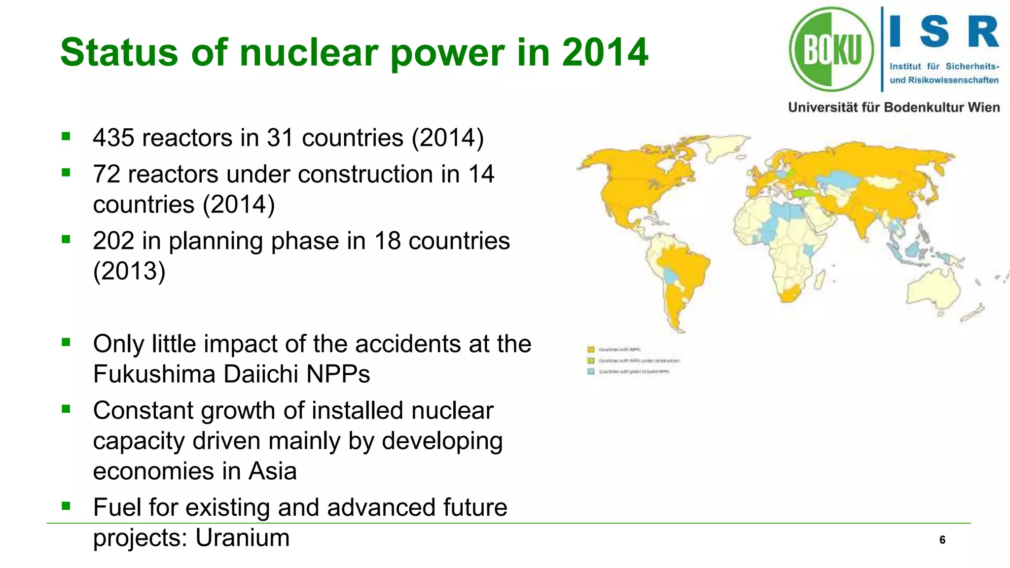 6
Status of nuclear power in 2014
 435 reactors in 31 countries (2014)
 72 reactors under construction in 14
countries (2014)
 202 in planning phase in 18 countries
(2013)
 Only little impact of the accidents at the
Fukushima Daiichi NPPs
 Constant growth of installed nuclear
capacity driven mainly by developing
economies in Asia
 Fuel for existing and advanced future
projects: Uranium
 