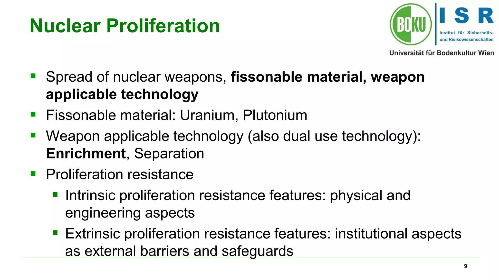 9
Nuclear Proliferation
 Spread of nuclear weapons, fissonable material, weapon
applicable technology
 Fissonable material: Uranium, Plutonium
 Weapon applicable technology (also dual use technology):
Enrichment, Separation
 Proliferation resistance
 Intrinsic proliferation resistance features: physical and
engineering aspects
 Extrinsic proliferation resistance features: institutional aspects
as external barriers and safeguards
 