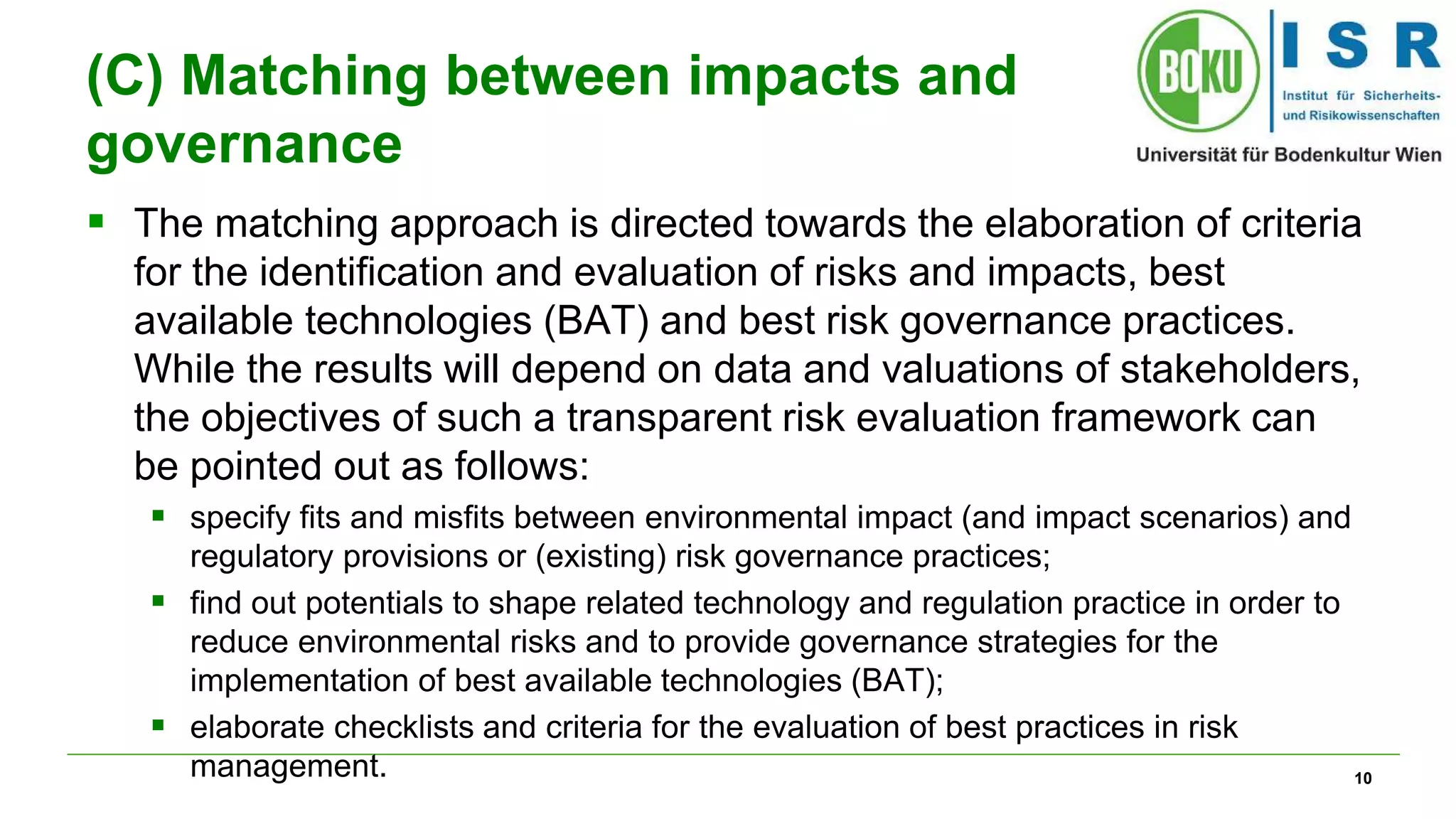 10 
(C) Matching between impacts and 
governance 
 The matching approach is directed towards the elaboration of criteria 
for the identification and evaluation of risks and impacts, best 
available technologies (BAT) and best risk governance practices. 
While the results will depend on data and valuations of stakeholders, 
the objectives of such a transparent risk evaluation framework can 
be pointed out as follows: 
 specify fits and misfits between environmental impact (and impact scenarios) and 
regulatory provisions or (existing) risk governance practices; 
 find out potentials to shape related technology and regulation practice in order to 
reduce environmental risks and to provide governance strategies for the 
implementation of best available technologies (BAT); 
 elaborate checklists and criteria for the evaluation of best practices in risk 
management. 
 