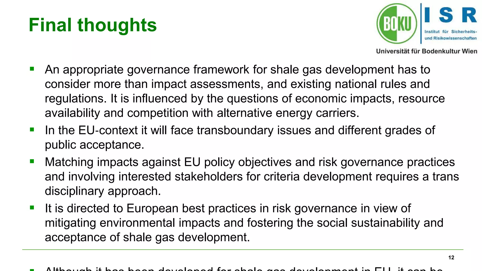 12 
Final thoughts 
 An appropriate governance framework for shale gas development has to 
consider more than impact assessments, and existing national rules and 
regulations. It is influenced by the questions of economic impacts, resource 
availability and competition with alternative energy carriers. 
 In the EU‐context it will face transboundary issues and different grades of 
public acceptance. 
 Matching impacts against EU policy objectives and risk governance practices 
and involving interested stakeholders for criteria development requires a trans 
disciplinary approach. 
 It is directed to European best practices in risk governance in view of 
mitigating environmental impacts and fostering the social sustainability and 
acceptance of shale gas development. 
 Although it has been developed for shale gas development in EU, it can be 
 