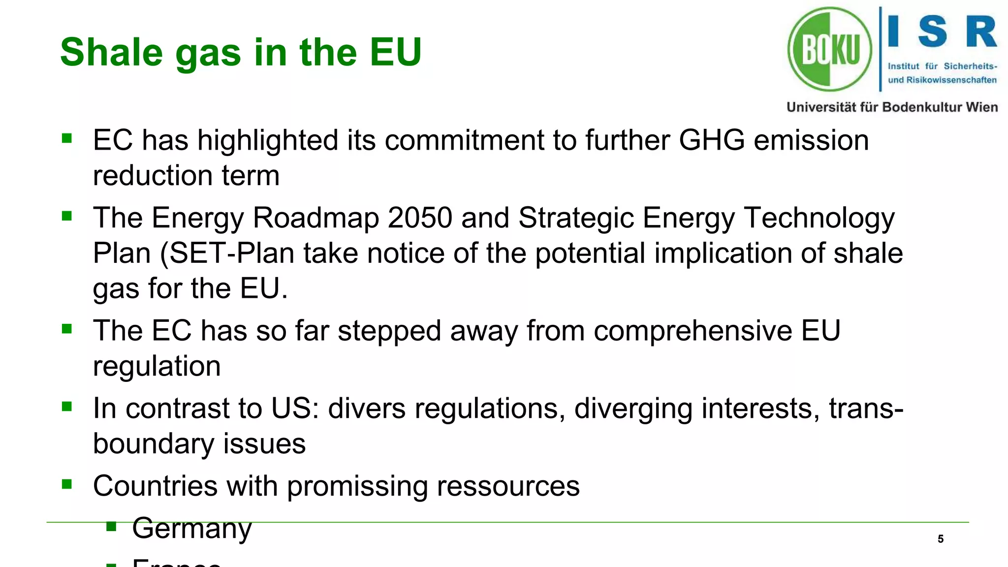 5 
Shale gas in the EU 
 EC has highlighted its commitment to further GHG emission 
reduction term 
 The Energy Roadmap 2050 and Strategic Energy Technology 
Plan (SET‐Plan take notice of the potential implication of shale 
gas for the EU. 
 The EC has so far stepped away from comprehensive EU 
regulation 
 In contrast to US: divers regulations, diverging interests, trans-boundary 
issues 
 Countries with promissing ressources 
 Germany 
 France 
 