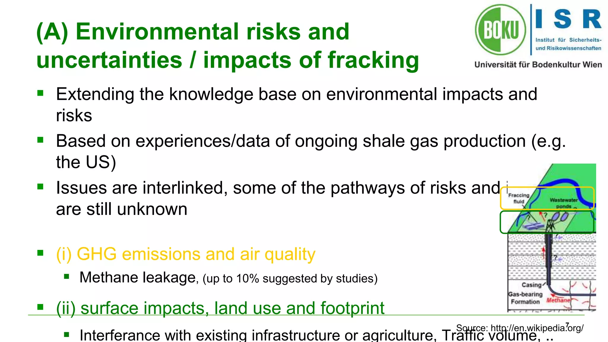 7 
(A) Environmental risks and 
uncertainties / impacts of fracking 
 Extending the knowledge base on environmental impacts and 
risks 
 Based on experiences/data of ongoing shale gas production (e.g. 
the US) 
 Issues are interlinked, some of the pathways of risks and impacts 
are still unknown 
 (i) GHG emissions and air quality 
 Methane leakage, (up to 10% suggested by studies) 
 (ii) surface impacts, land use and footprint 
Source: http://en.wikipedia.org/ 
 Interferance with existing infrastructure or agriculture, Traffic volume, .. 
 