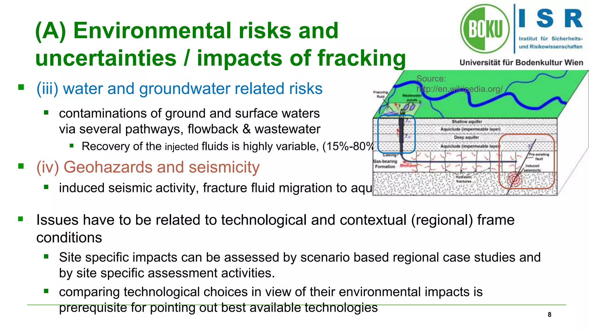 8 
(A) Environmental risks and 
uncertainties / impacts of fracking 
 (iii) water and groundwater related risks 
 contaminations of ground and surface waters 
via several pathways, flowback & wastewater 
 Recovery of the injected fluids is highly variable, (15%-80%) 
 (iv) Geohazards and seismicity 
 induced seismic activity, fracture fluid migration to aquifer 
 Issues have to be related to technological and contextual (regional) frame 
conditions 
 Site specific impacts can be assessed by scenario based regional case studies and 
by site specific assessment activities. 
 comparing technological choices in view of their environmental impacts is 
prerequisite for pointing out best available technologies 
Source: 
http://en.wikipedia.org/ 
 