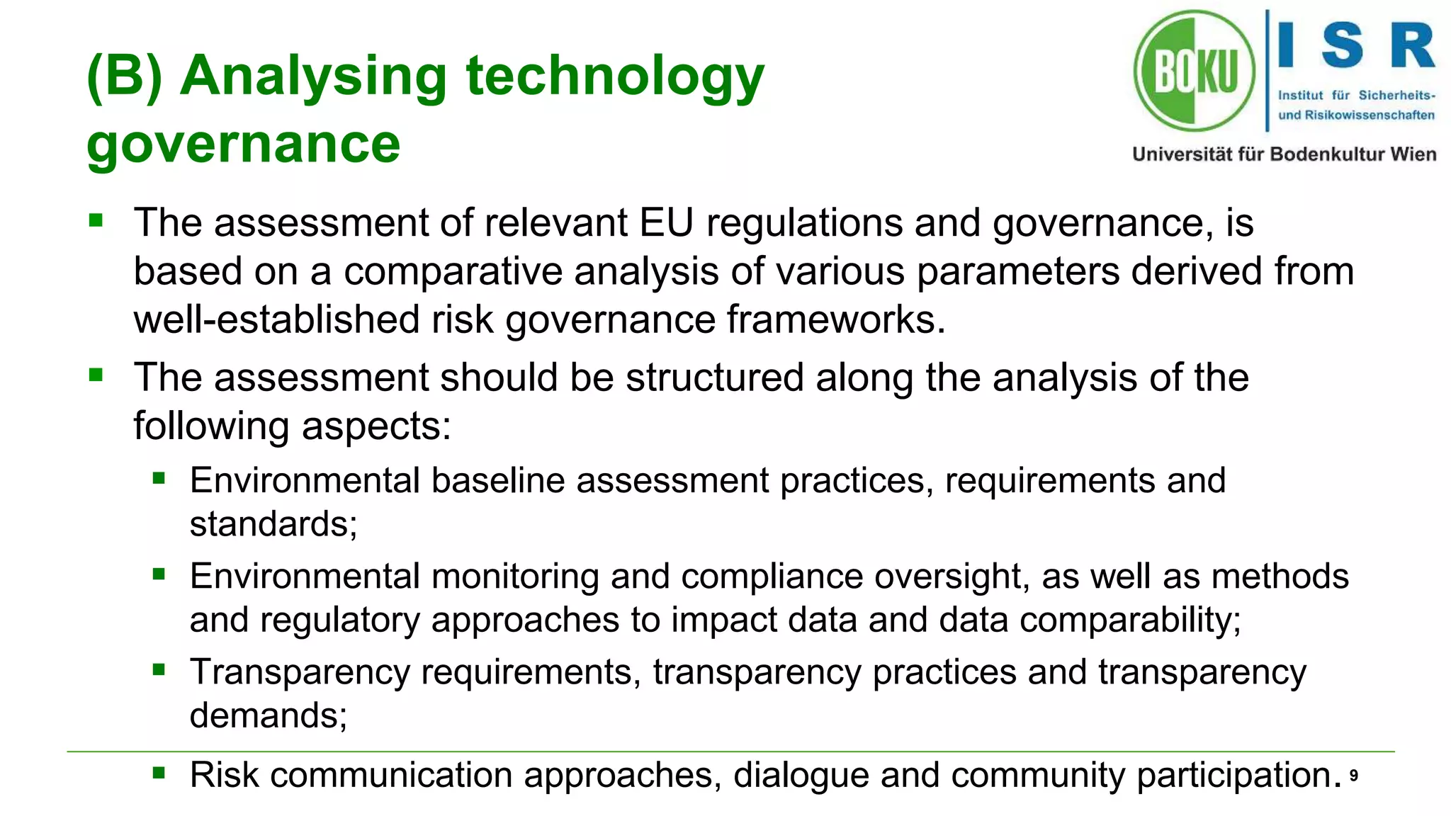 9 
(B) Analysing technology 
governance 
 The assessment of relevant EU regulations and governance, is 
based on a comparative analysis of various parameters derived from 
well-established risk governance frameworks. 
 The assessment should be structured along the analysis of the 
following aspects: 
 Environmental baseline assessment practices, requirements and 
standards; 
 Environmental monitoring and compliance oversight, as well as methods 
and regulatory approaches to impact data and data comparability; 
 Transparency requirements, transparency practices and transparency 
demands; 
 Risk communication approaches, dialogue and community participation. 
 